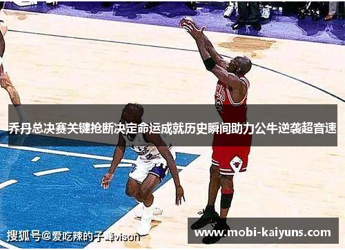 乔丹总决赛关键抢断决定命运成就历史瞬间助力公牛逆袭超音速