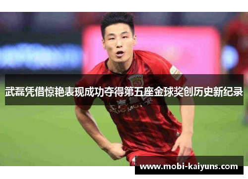 武磊凭借惊艳表现成功夺得第五座金球奖创历史新纪录